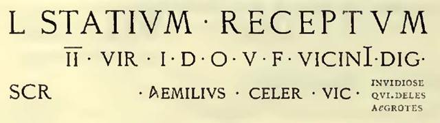 IX.8.8 Pompeii. According to NdS 1888, on the same wall, in large red letters on a large “tabella ansata” was the above recommendation. Although the name of the candidate L. Statius Receptus, was new to Sogliano in 1888, the writer of the electoral programme, Aemilius Celer, called him a “neighbour”.  As Aemilius Celer was thought to have lived opposite this recommendation, it was thought L. Statius Receptus possibly also lived somewhere in this small vicolo. Remarkable is the expletive “Invidiose qui deles aegrotes” addressed to the envious that might have defaced or crossed out the programme. 
See Notizie degli Scavi, 1888, p.521-2
Della Corte described CIL IV 3775 as coming from the house “opposite the entrance” of the house of Aemilius Celer, which would be IX.8.8 -

L. Statium  Receptum
Il vir(um)  i(ure)  d(icundo)  o(ro)  v(os)  f(aciatis.  Vicini  dig(num)  (civem)  (rogant)  
Scr(ipsit)   Aemilius  Celer  vic(inus)   Invidiose  qui  deles  aegrote         [CIL IV 3775]

See Della Corte, M., 1965.  Case ed Abitanti di Pompei. Napoli: Fausto Fiorentino. (p.166)

According to Cooley this translated as –

Neighbours beg you to elect Lucius Statius Receptus, duumvir, with judicial power, a worthy man.
Aemilius Celer wrote this, a neighbour.
You jealous one who destroys this, may you fall ill.       [CIL IV 3775]

See Cooley, A. and M.G.L., 2004. Pompeii : A Sourcebook. London : Routledge. (p.126, F79).
